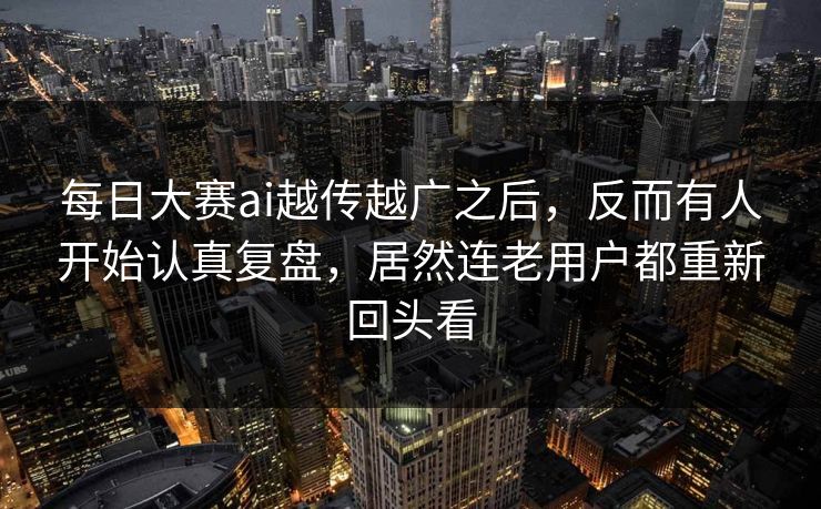 每日大赛ai越传越广之后，反而有人开始认真复盘，居然连老用户都重新回头看